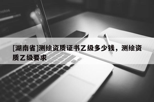 [湖南省]測繪資質(zhì)證書乙級多少錢，測繪資質(zhì)乙級要求
