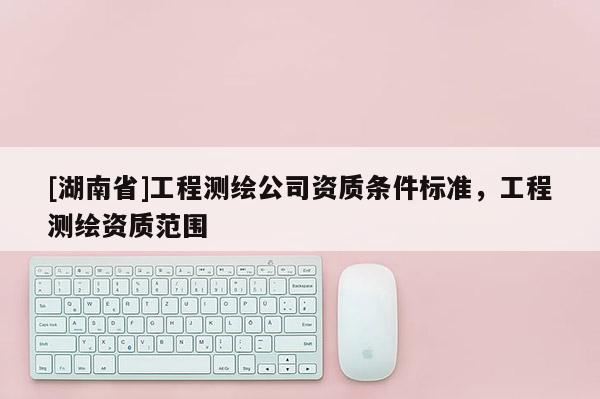 [湖南省]工程測繪公司資質(zhì)條件標準，工程測繪資質(zhì)范圍