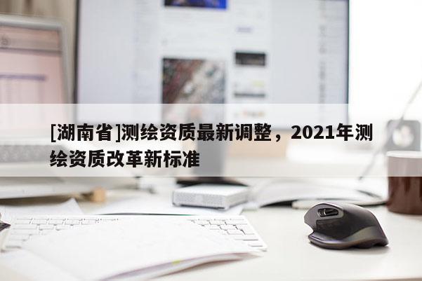 [湖南省]測(cè)繪資質(zhì)最新調(diào)整，2021年測(cè)繪資質(zhì)改革新標(biāo)準(zhǔn)