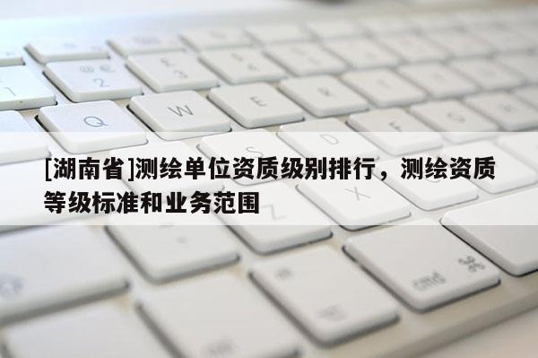 [湖南省]測繪單位資質(zhì)級別排行，測繪資質(zhì)等級標(biāo)準(zhǔn)和業(yè)務(wù)范圍