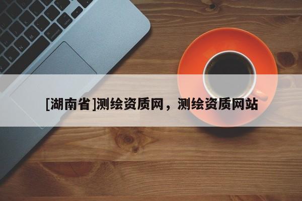 [湖南省]測繪資質(zhì)網(wǎng)，測繪資質(zhì)網(wǎng)站