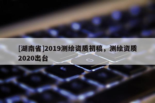 [湖南省]2019測繪資質(zhì)初稿，測繪資質(zhì)2020出臺