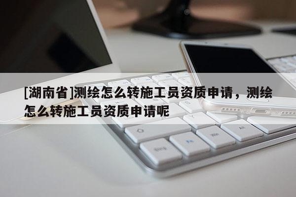 [湖南省]測繪怎么轉(zhuǎn)施工員資質(zhì)申請，測繪怎么轉(zhuǎn)施工員資質(zhì)申請呢