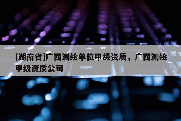 [湖南省]廣西測繪單位甲級資質(zhì)，廣西測繪甲級資質(zhì)公司
