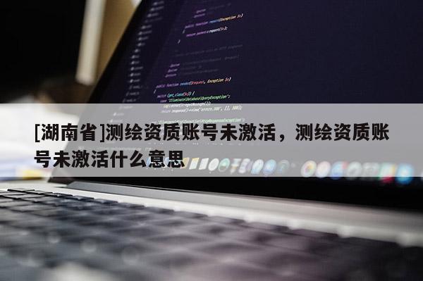 [湖南省]測繪資質(zhì)賬號未激活，測繪資質(zhì)賬號未激活什么意思