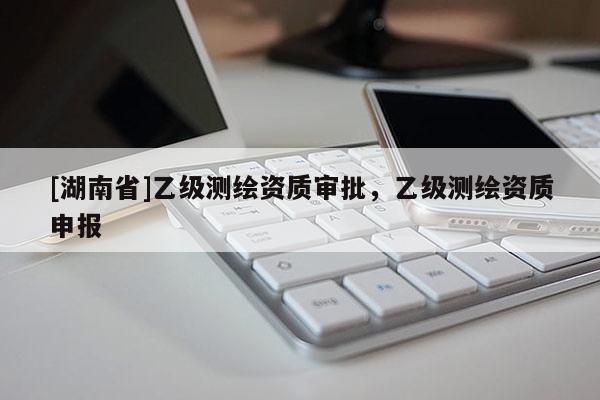 [湖南省]乙級測繪資質(zhì)審批，乙級測繪資質(zhì)申報