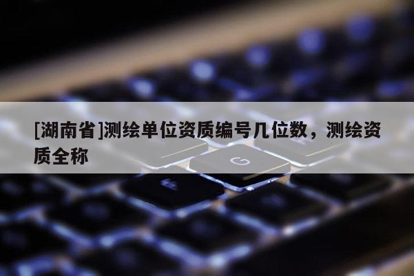 [湖南省]測繪單位資質(zhì)編號幾位數(shù)，測繪資質(zhì)全稱