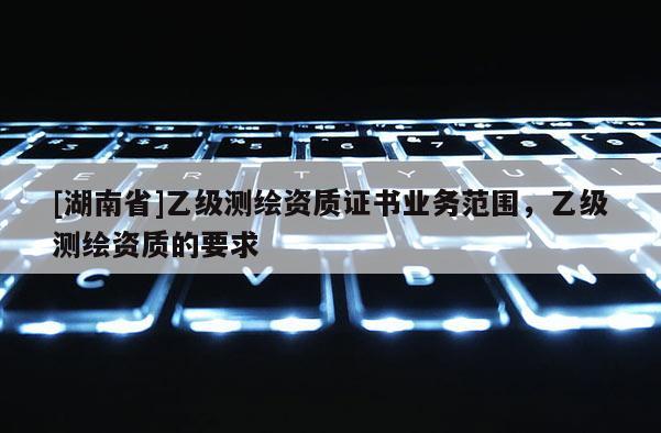 [湖南省]乙級(jí)測繪資質(zhì)證書業(yè)務(wù)范圍，乙級(jí)測繪資質(zhì)的要求