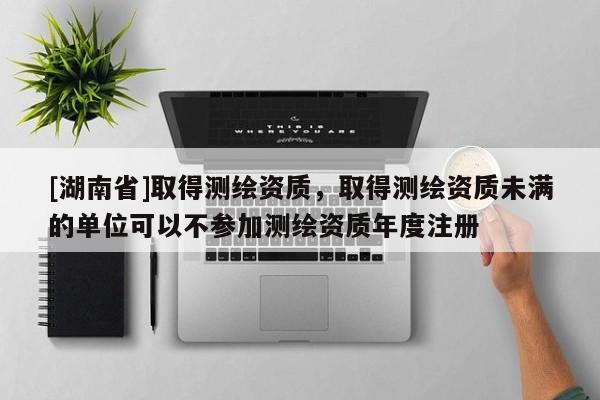 [湖南省]取得測繪資質(zhì)，取得測繪資質(zhì)未滿的單位可以不參加測繪資質(zhì)年度注冊(cè)