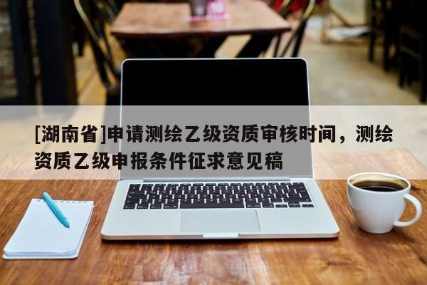 [湖南省]申請(qǐng)測(cè)繪乙級(jí)資質(zhì)審核時(shí)間，測(cè)繪資質(zhì)乙級(jí)申報(bào)條件征求意見(jiàn)稿