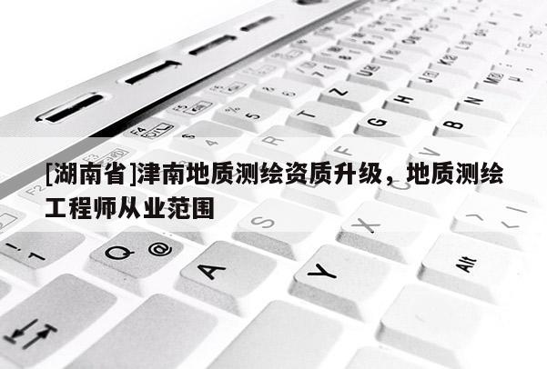 [湖南省]津南地質(zhì)測(cè)繪資質(zhì)升級(jí)，地質(zhì)測(cè)繪工程師從業(yè)范圍