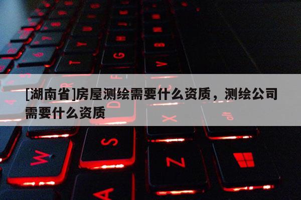 [湖南省]房屋測繪需要什么資質(zhì)，測繪公司需要什么資質(zhì)