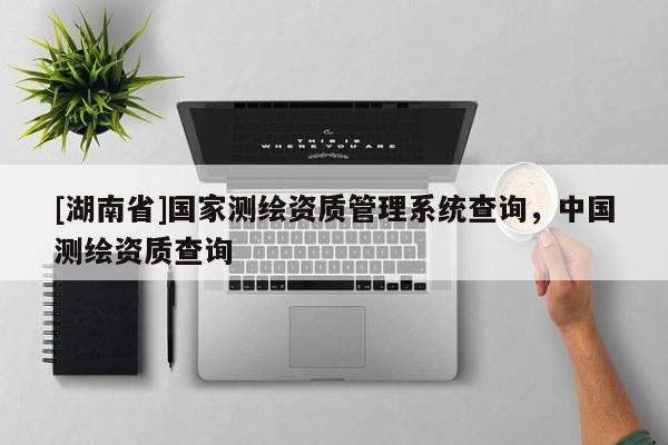 [湖南省]國家測繪資質(zhì)管理系統(tǒng)查詢，中國測繪資質(zhì)查詢
