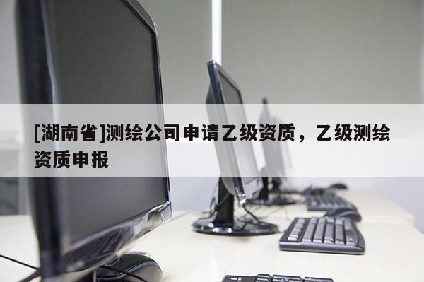 [湖南省]測(cè)繪公司申請(qǐng)乙級(jí)資質(zhì)，乙級(jí)測(cè)繪資質(zhì)申報(bào)