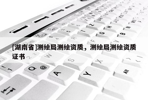 [湖南省]測繪局測繪資質(zhì)，測繪局測繪資質(zhì)證書