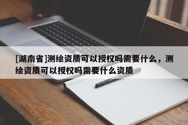 [湖南省]測繪資質(zhì)可以授權(quán)嗎需要什么，測繪資質(zhì)可以授權(quán)嗎需要什么資質(zhì)