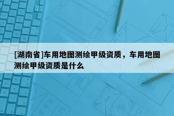 [湖南省]車用地圖測繪甲級資質(zhì)，車用地圖測繪甲級資質(zhì)是什么
