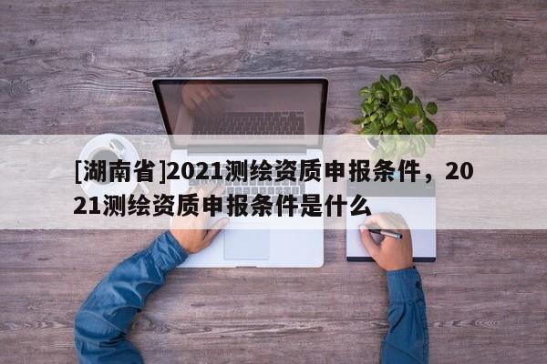 [湖南省]2021測繪資質(zhì)申報條件，2021測繪資質(zhì)申報條件是什么