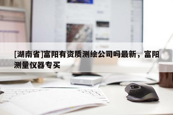 [湖南省]富陽(yáng)有資質(zhì)測(cè)繪公司嗎最新，富陽(yáng)測(cè)量?jī)x器專(zhuān)買(mǎi)