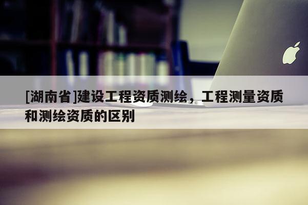 [湖南省]建設(shè)工程資質(zhì)測繪，工程測量資質(zhì)和測繪資質(zhì)的區(qū)別