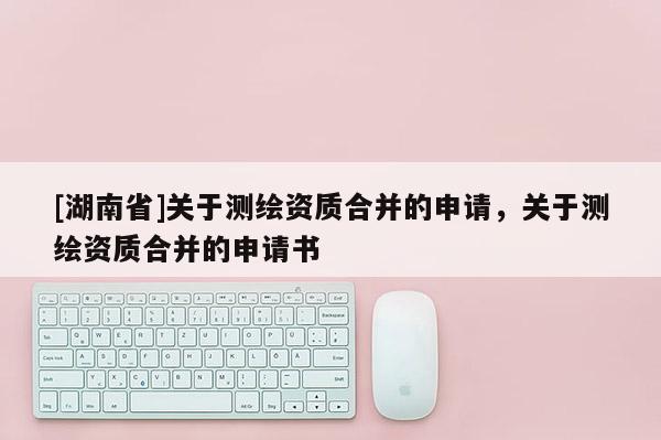 [湖南省]關(guān)于測繪資質(zhì)合并的申請，關(guān)于測繪資質(zhì)合并的申請書