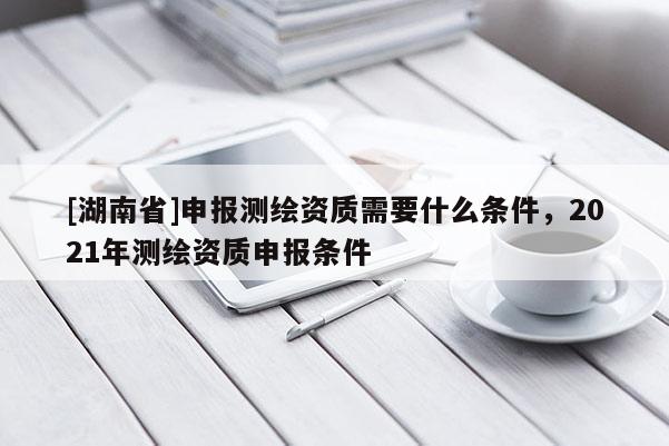 [湖南省]申報測繪資質(zhì)需要什么條件，2021年測繪資質(zhì)申報條件