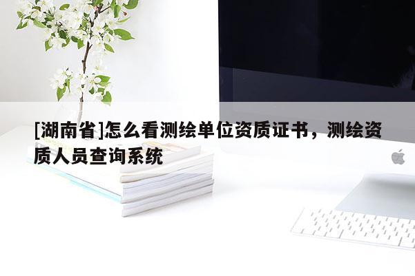 [湖南省]怎么看測(cè)繪單位資質(zhì)證書(shū)，測(cè)繪資質(zhì)人員查詢系統(tǒng)