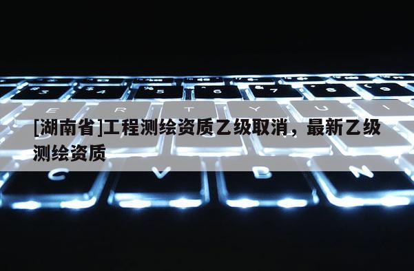 [湖南省]工程測(cè)繪資質(zhì)乙級(jí)取消，最新乙級(jí)測(cè)繪資質(zhì)