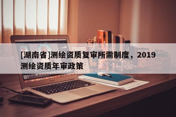 [湖南省]測(cè)繪資質(zhì)復(fù)審所需制度，2019測(cè)繪資質(zhì)年審政策