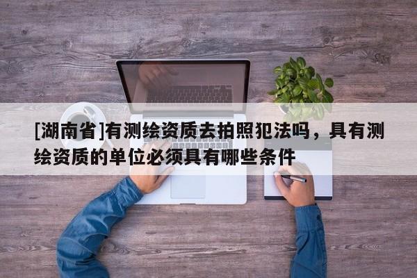 [湖南省]有測繪資質去拍照犯法嗎，具有測繪資質的單位必須具有哪些條件