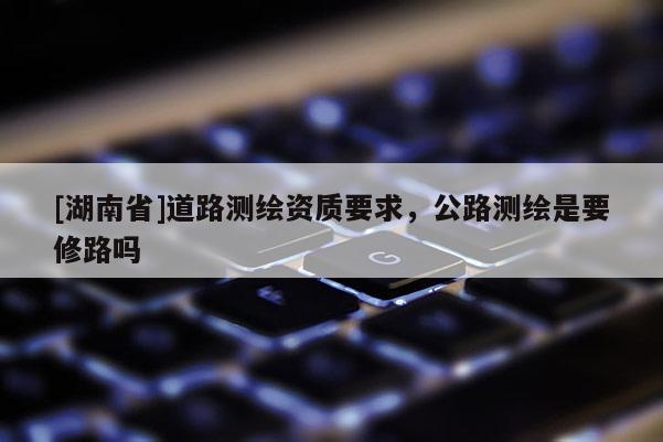 [湖南省]道路測繪資質要求，公路測繪是要修路嗎