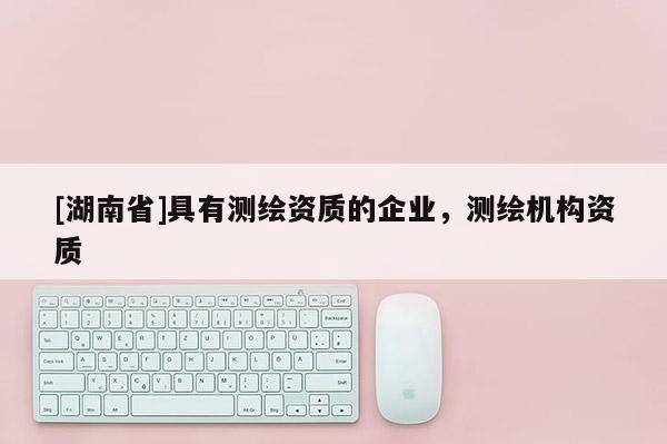 [湖南省]具有測繪資質(zhì)的企業(yè)，測繪機(jī)構(gòu)資質(zhì)