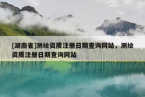 [湖南省]測繪資質(zhì)注冊日期查詢網(wǎng)站，測繪資質(zhì)注冊日期查詢網(wǎng)站