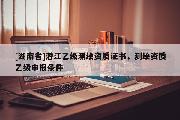 [湖南省]潛江乙級(jí)測繪資質(zhì)證書，測繪資質(zhì)乙級(jí)申報(bào)條件