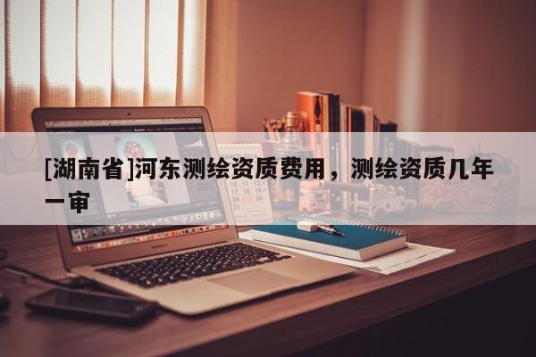 [湖南省]河?xùn)|測(cè)繪資質(zhì)費(fèi)用，測(cè)繪資質(zhì)幾年一審