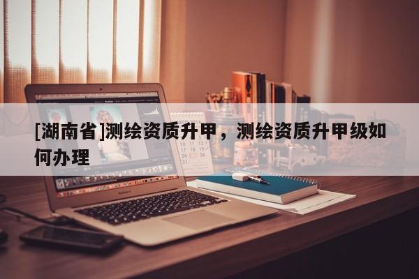 [湖南省]測(cè)繪資質(zhì)升甲，測(cè)繪資質(zhì)升甲級(jí)如何辦理
