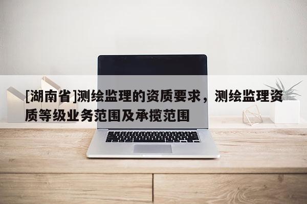 [湖南省]測繪監(jiān)理的資質(zhì)要求，測繪監(jiān)理資質(zhì)等級業(yè)務(wù)范圍及承攬范圍