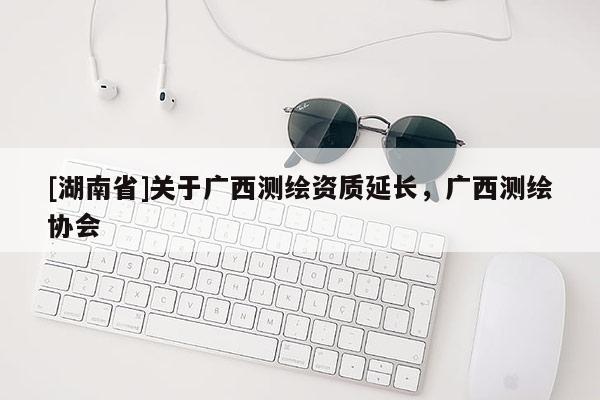 [湖南省]關(guān)于廣西測(cè)繪資質(zhì)延長(zhǎng)，廣西測(cè)繪協(xié)會(huì)