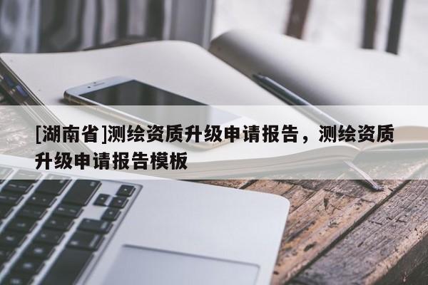 [湖南省]測繪資質(zhì)升級(jí)申請(qǐng)報(bào)告，測繪資質(zhì)升級(jí)申請(qǐng)報(bào)告模板