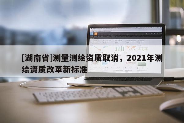 [湖南省]測(cè)量測(cè)繪資質(zhì)取消，2021年測(cè)繪資質(zhì)改革新標(biāo)準(zhǔn)