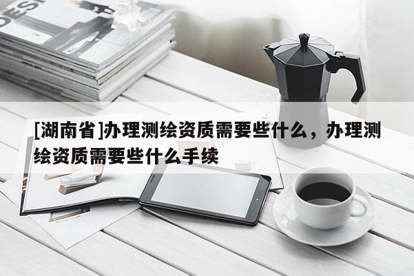 [湖南省]辦理測(cè)繪資質(zhì)需要些什么，辦理測(cè)繪資質(zhì)需要些什么手續(xù)