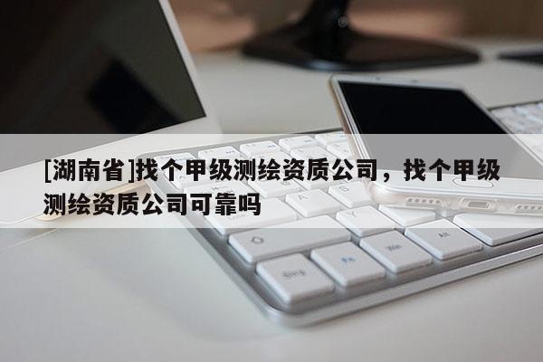 [湖南省]找個(gè)甲級測繪資質(zhì)公司，找個(gè)甲級測繪資質(zhì)公司可靠嗎
