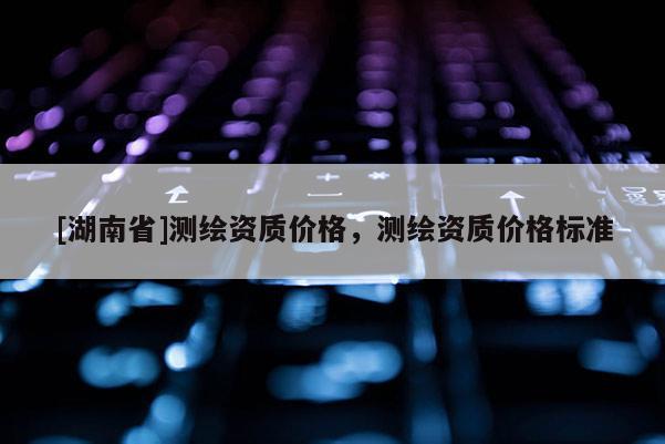 [湖南省]測繪資質(zhì)價(jià)格，測繪資質(zhì)價(jià)格標(biāo)準(zhǔn)