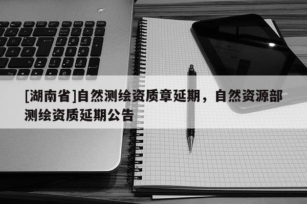 [湖南省]自然測(cè)繪資質(zhì)章延期，自然資源部測(cè)繪資質(zhì)延期公告
