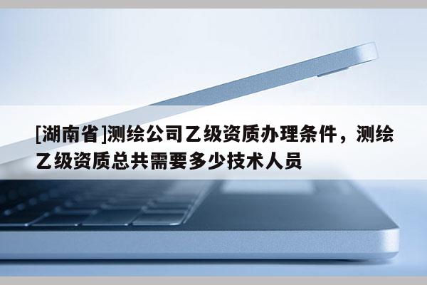 [湖南省]測繪公司乙級資質(zhì)辦理?xiàng)l件，測繪乙級資質(zhì)總共需要多少技術(shù)人員