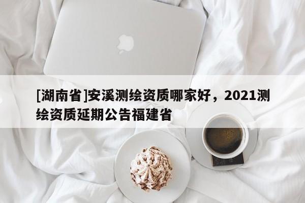 [湖南省]安溪測繪資質(zhì)哪家好，2021測繪資質(zhì)延期公告福建省