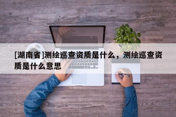[湖南省]測繪巡查資質(zhì)是什么，測繪巡查資質(zhì)是什么意思