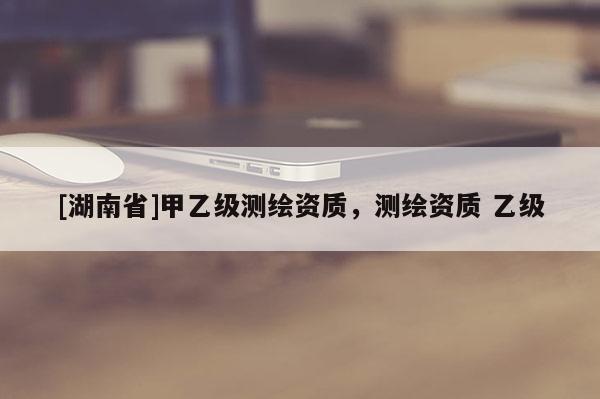 [湖南省]甲乙級(jí)測(cè)繪資質(zhì)，測(cè)繪資質(zhì) 乙級(jí)