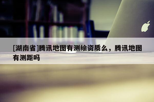 [湖南省]騰訊地圖有測繪資質么，騰訊地圖有測距嗎