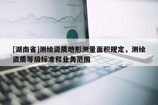 [湖南省]測(cè)繪資質(zhì)地形測(cè)量面積規(guī)定，測(cè)繪資質(zhì)等級(jí)標(biāo)準(zhǔn)和業(yè)務(wù)范圍